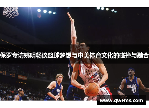 保罗专访姚明畅谈篮球梦想与中美体育文化的碰撞与融合